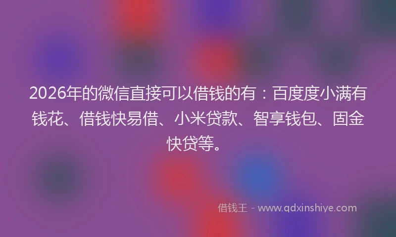 2026年的微信直接可以借钱的有：百度度小满有钱花、借钱快易借、小米贷款、智享钱包、固金快贷等。
