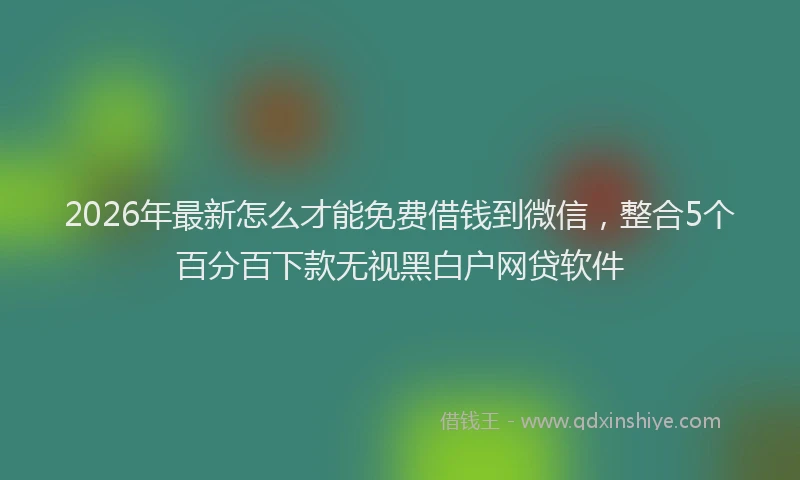 2026年最新怎么才能免费借钱到微信，整合5个百分百下款无视黑白户网贷软件