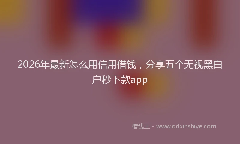 2026年最新怎么用信用借钱，分享五个无视黑白户秒下款app