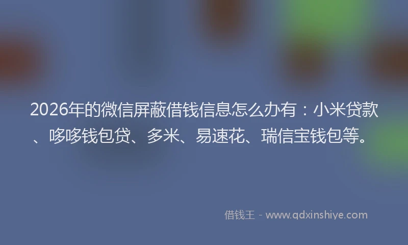 2026年的微信屏蔽借钱信息怎么办有：小米贷款、哆哆钱包贷、多米、易速花、瑞信宝钱包等。