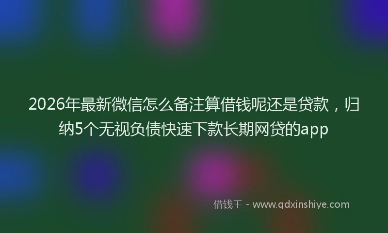 2026年最新微信怎么备注算借钱呢还是贷款，归纳5个无视负债快速下款长期网贷的app