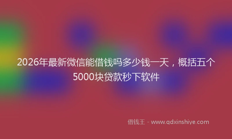 2026年最新微信能借钱吗多少钱一天，概括五个5000块贷款秒下软件