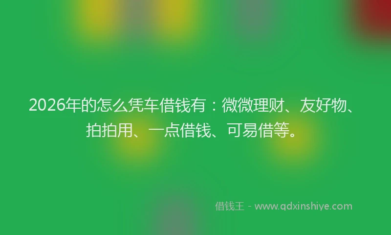 2026年的怎么凭车借钱有:微微理财、友好物、拍拍用、一点借钱、可易借等。