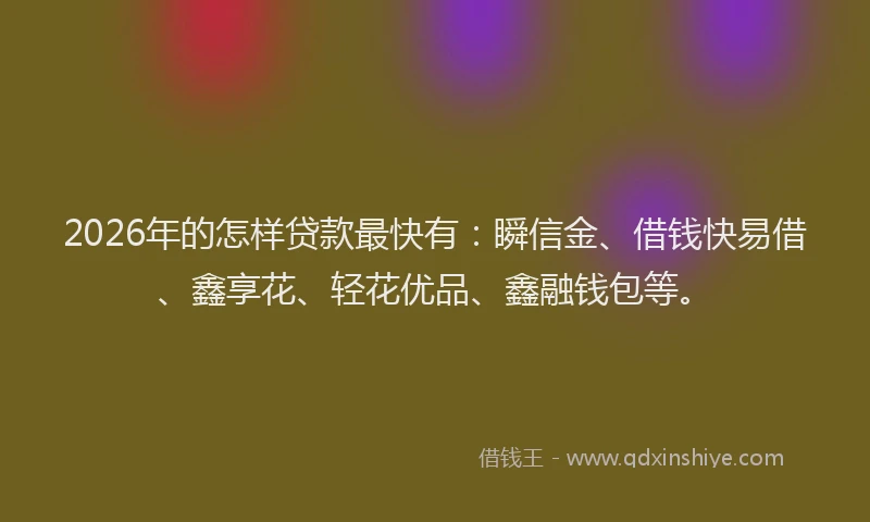 2026年的怎样贷款最快有：瞬信金、借钱快易借、鑫享花、轻花优品、鑫融钱包等。