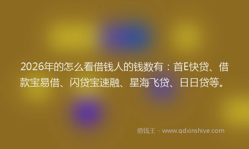 2026年的怎么看借钱人的钱数有:首E快贷、借款宝易借、闪贷宝速融、星海飞贷、日日贷等。