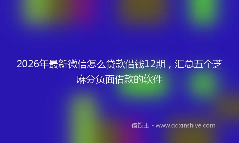 2026年最新微信怎么贷款借钱12期，汇总五个芝麻分负面借款的软件