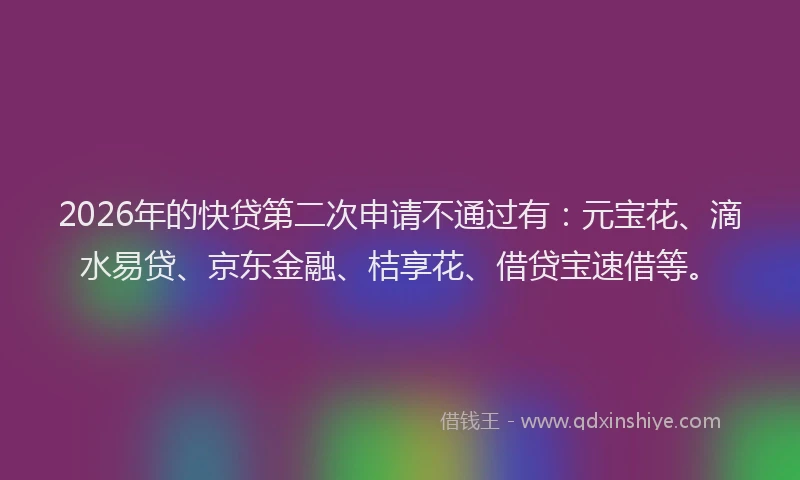 2026年的快贷第二次申请不通过有：元宝花、滴水易贷、京东金融、桔享花、借贷宝速借等。