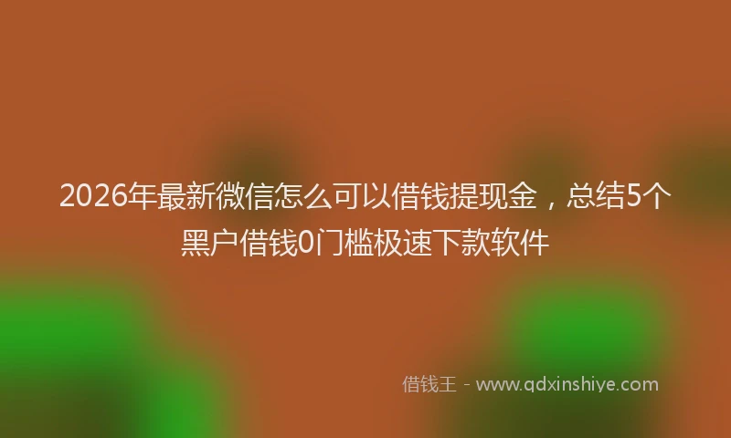 2026年最新微信怎么可以借钱提现金，总结5个黑户借钱0门槛极速下款软件