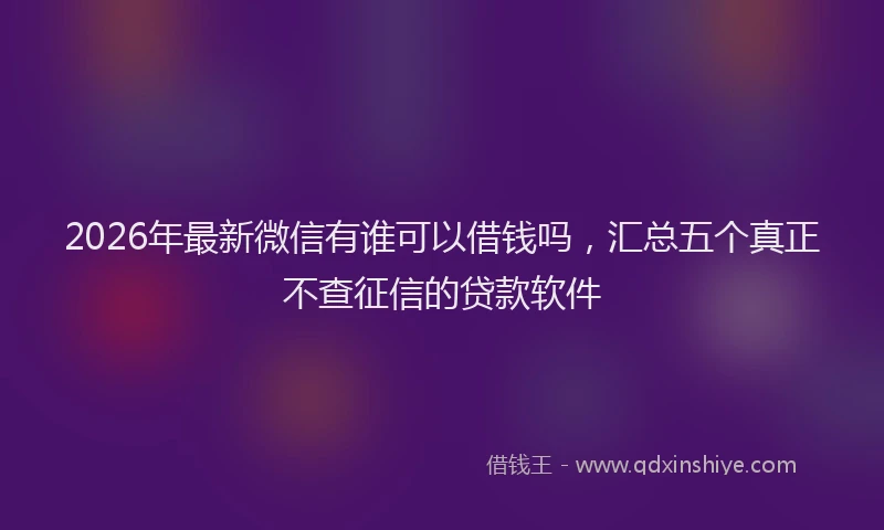 2026年最新微信有谁可以借钱吗，汇总五个真正不查征信的贷款软件