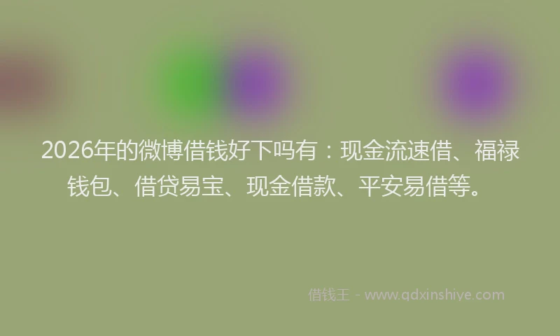 2026年的微博借钱好下吗有:现金流速借、福禄钱包、借贷易宝、现金借款、平安易借等。