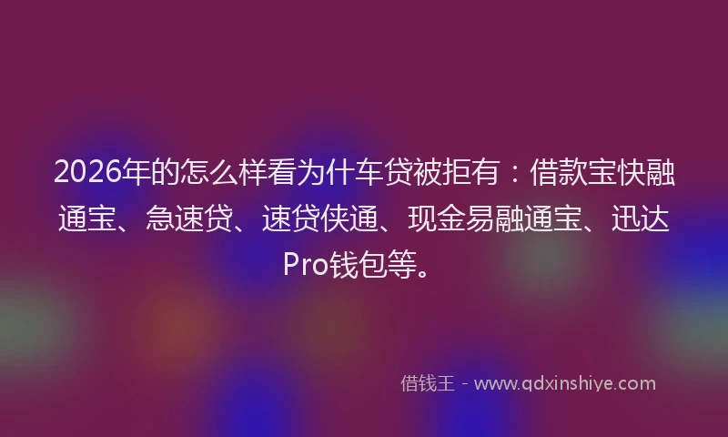 2026年的怎么样看为什车贷被拒有：借款宝快融通宝、急速贷、速贷侠通、现金易融通宝、迅达Pro钱包等。