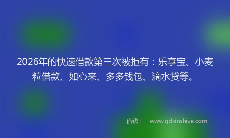 2026年的快速借款第三次被拒有：乐享宝、小麦粒借款、如心来、多多钱包、滴水贷等。