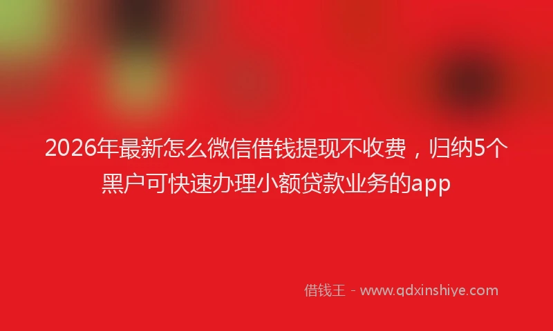 2026年最新怎么微信借钱提现不收费，归纳5个黑户可快速办理小额贷款业务的app