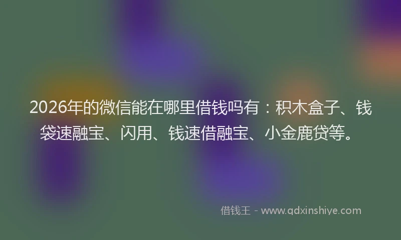 2026年的微信能在哪里借钱吗有：积木盒子、钱袋速融宝、闪用、钱速借融宝、小金鹿贷等。