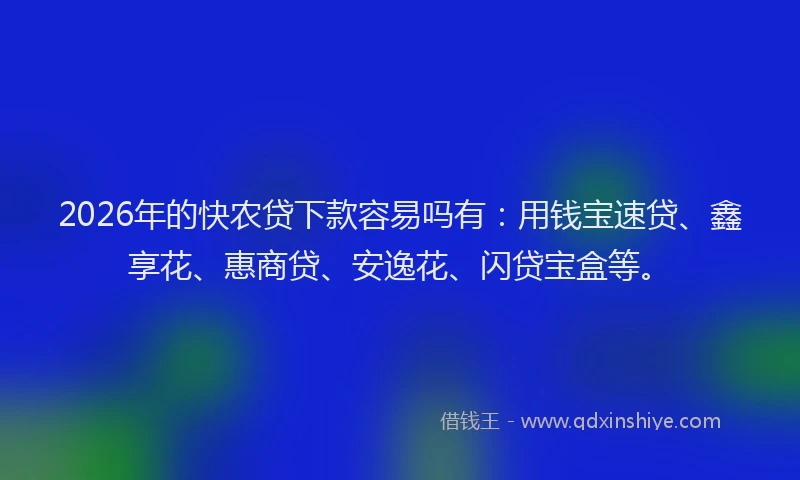 2026年的快农贷下款容易吗有：用钱宝速贷、鑫享花、惠商贷、安逸花、闪贷宝盒等。