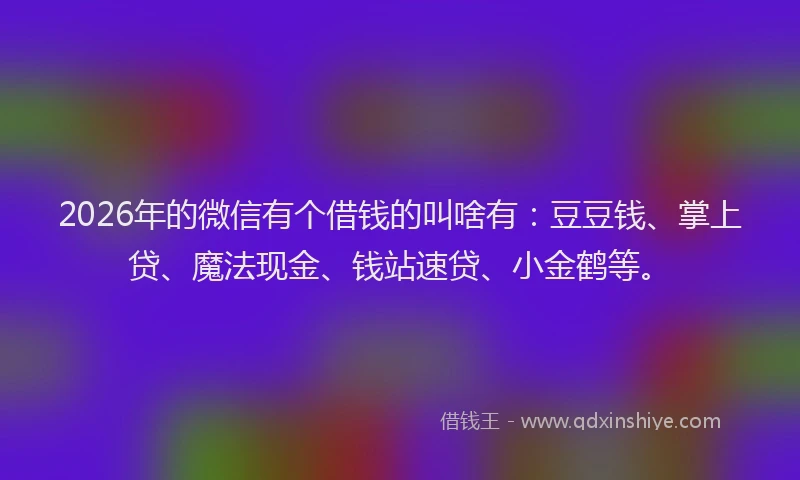 2026年的微信有个借钱的叫啥有：豆豆钱、掌上贷、魔法现金、钱站速贷、小金鹤等。