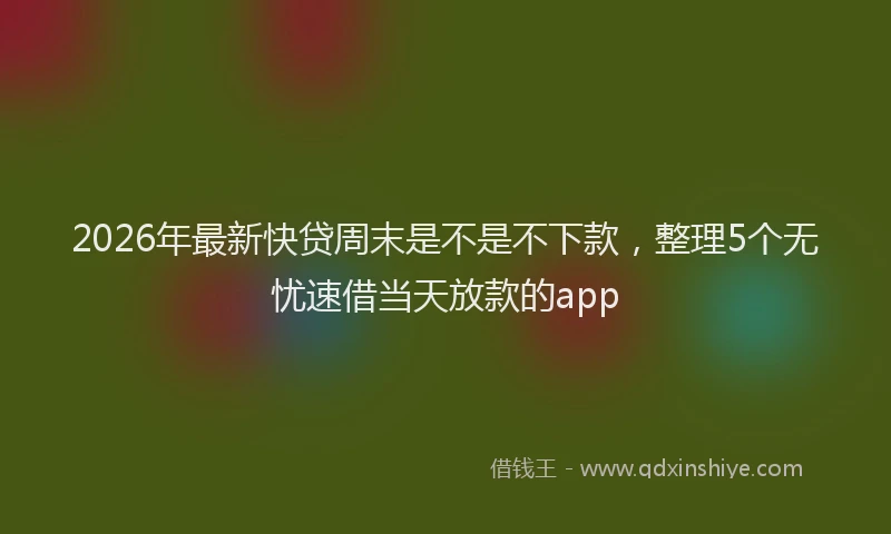 2026年最新快贷周末是不是不下款，整理5个无忧速借当天放款的app