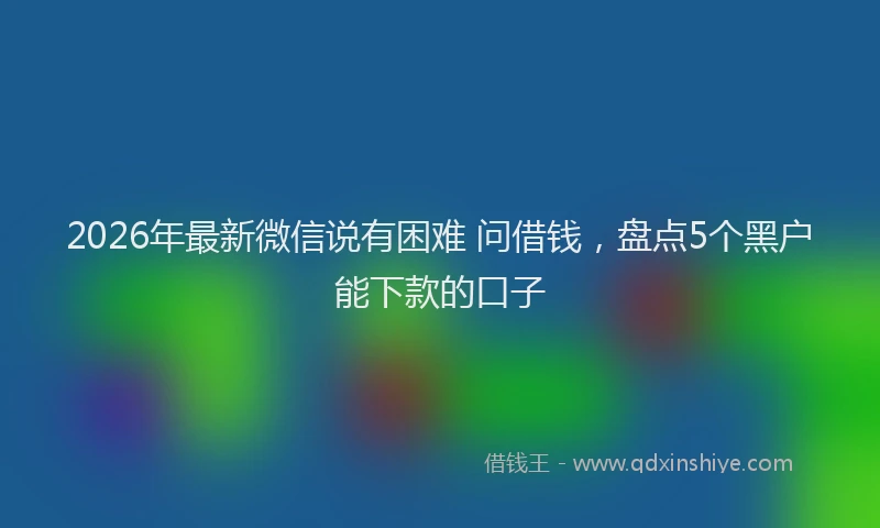 2026年最新微信说有困难 问借钱，盘点5个黑户能下款的口子