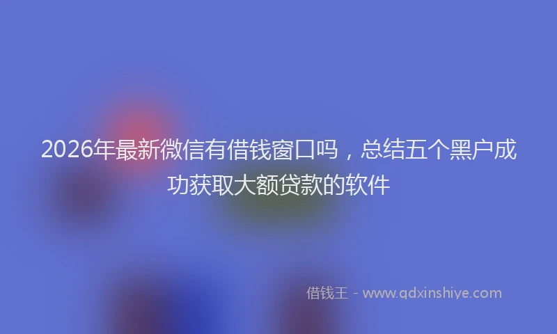 2026年最新微信有借钱窗口吗，总结五个黑户成功获取大额贷款的软件