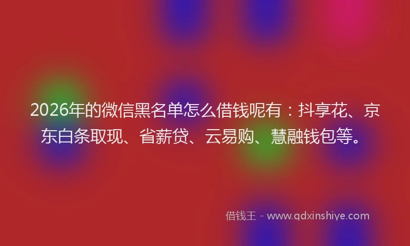2026年的微信黑名单怎么借钱呢有：抖享花、京东白条取现、省薪贷、云易购、慧融钱包等。