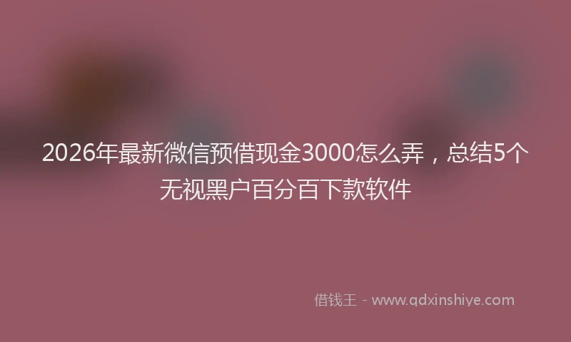 2026年最新微信预借现金3000怎么弄，总结5个无视黑户百分百下款软件