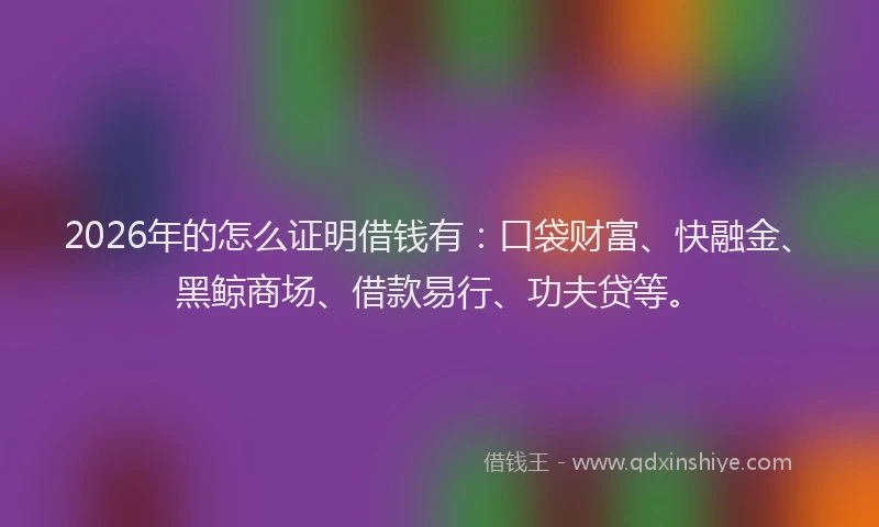 2026年的怎么证明借钱有：口袋财富、快融金、黑鲸商场、借款易行、功夫贷等。