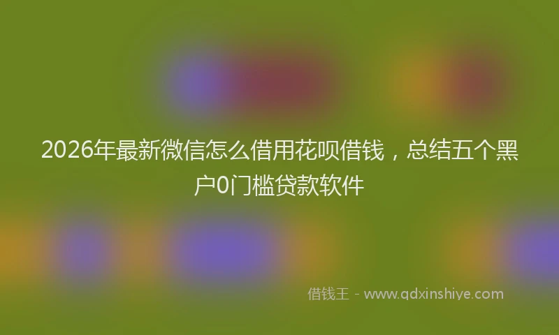 2026年最新微信怎么借用花呗借钱，总结五个黑户0门槛贷款软件