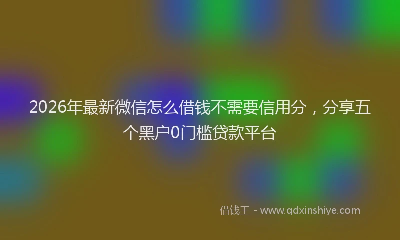 2026年最新微信怎么借钱不需要信用分，分享五个黑户0门槛贷款平台