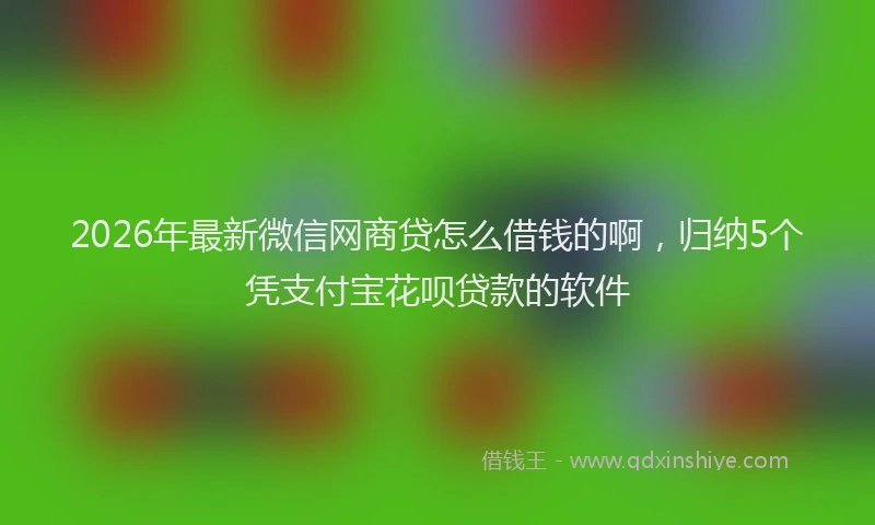 2026年最新微信网商贷怎么借钱的啊，归纳5个凭支付宝花呗贷款的软件