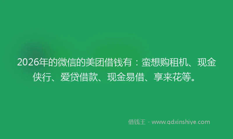 2026年的微信的美团借钱有：蛮想购租机、现金侠行、爱贷借款、现金易借、享来花等。