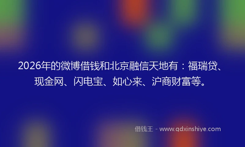 2026年的微博借钱和北京融信天地有：福瑞贷、现金网、闪电宝、如心来、沪商财富等。