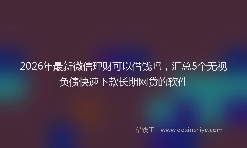 2026年最新微信理财可以借钱吗，汇总5个无视负债快速下款长期网贷的软件