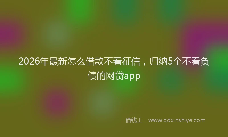 2026年最新怎么借款不看征信，归纳5个不看负债的网贷app