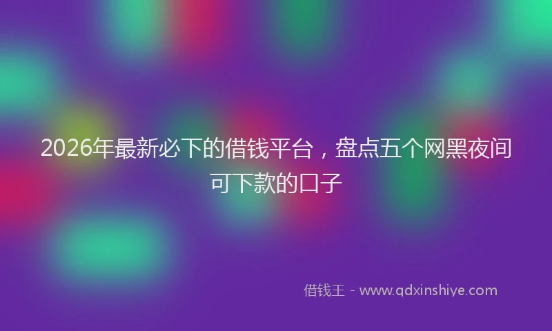 2026年最新必下的借钱平台，盘点五个网黑夜间可下款的口子