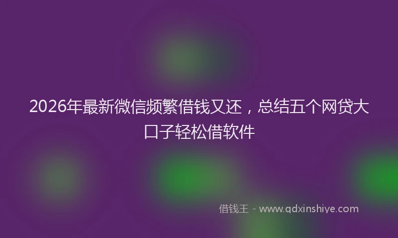 2026年最新微信频繁借钱又还，总结五个网贷大口子轻松借软件
