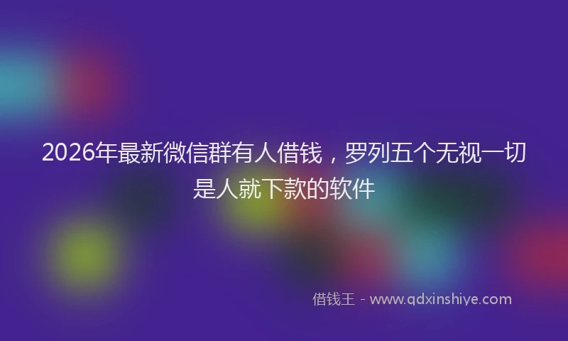 2026年最新微信群有人借钱，罗列五个无视一切是人就下款的软件