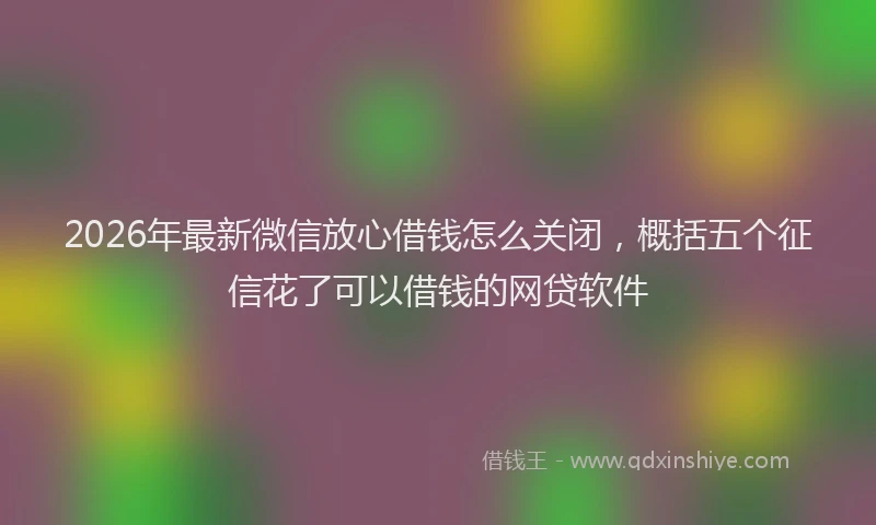 2026年最新微信放心借钱怎么关闭，概括五个征信花了可以借钱的网贷软件