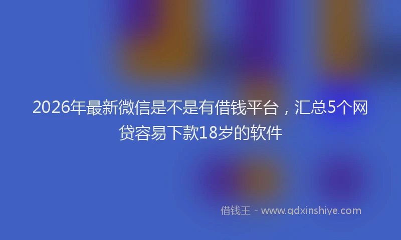 2026年最新微信是不是有借钱平台，汇总5个网贷容易下款18岁的软件