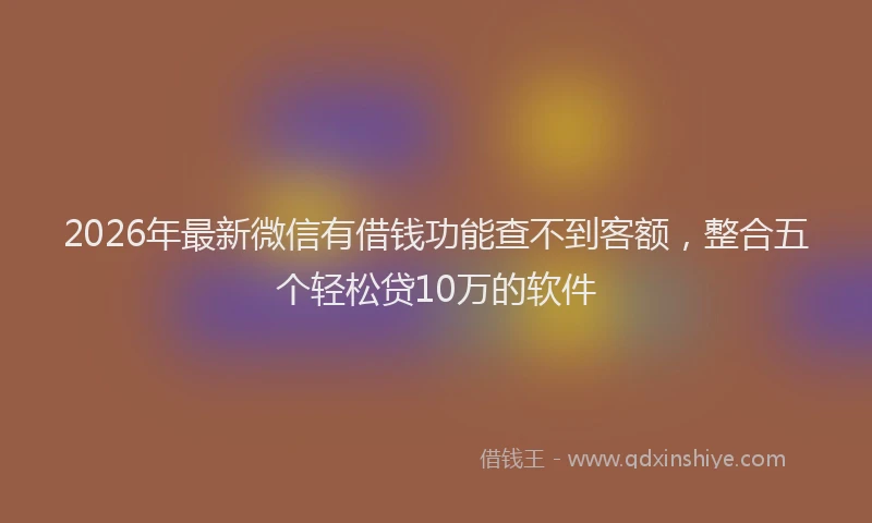 2026年最新微信有借钱功能查不到客额，整合五个轻松贷10万的软件