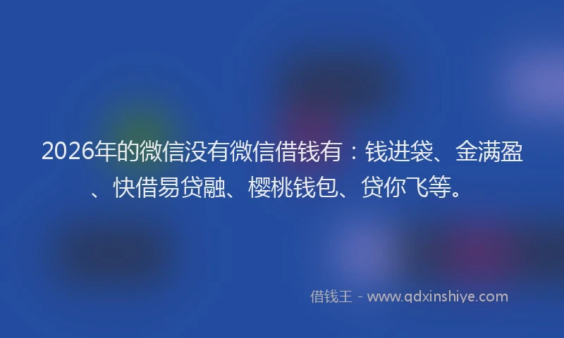 2026年的微信没有微信借钱有：钱进袋、金满盈、快借易贷融、樱桃钱包、贷你飞等。