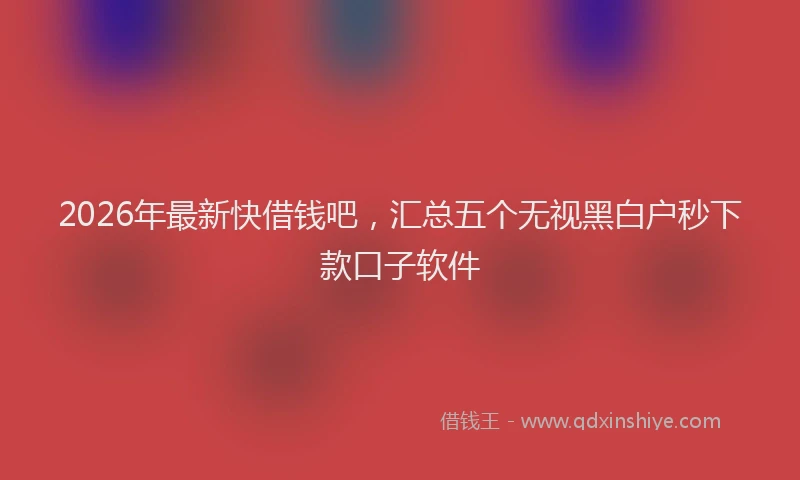 2026年最新快借钱吧，汇总五个无视黑白户秒下款口子软件