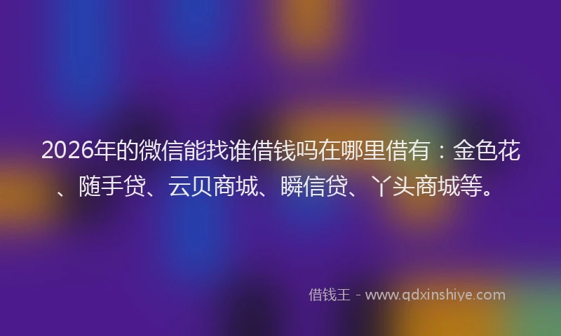 2026年的微信能找谁借钱吗在哪里借有：金色花、随手贷、云贝商城、瞬信贷、丫头商城等。