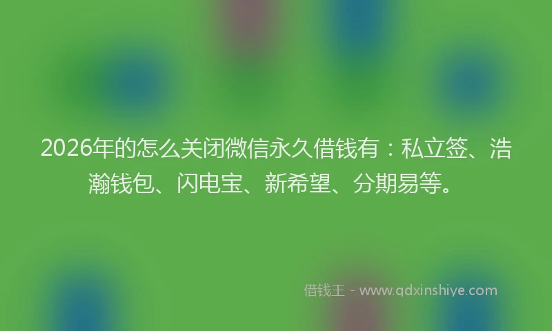 2026年的怎么关闭微信永久借钱有：私立签、浩瀚钱包、闪电宝、新希望、分期易等。