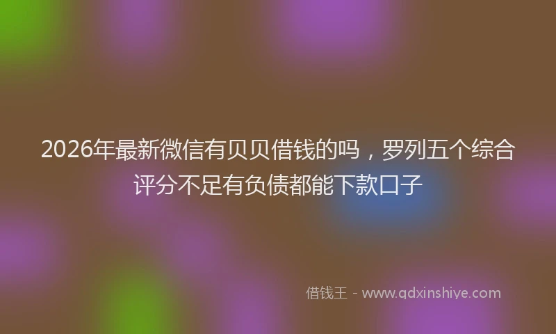 2026年最新微信有贝贝借钱的吗，罗列五个综合评分不足有负债都能下款口子