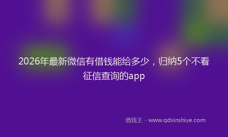 2026年最新微信有借钱能给多少，归纳5个不看征信查询的app
