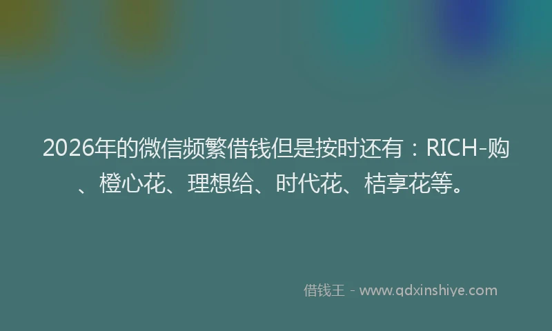 2026年的微信频繁借钱但是按时还有：RICH-购、橙心花、理想给、时代花、桔享花等。