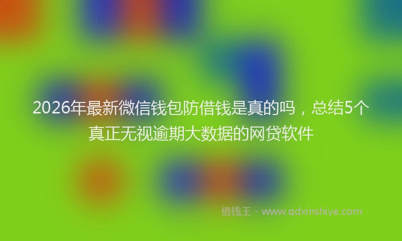 2026年最新微信钱包防借钱是真的吗，总结5个真正无视逾期大数据的网贷软件