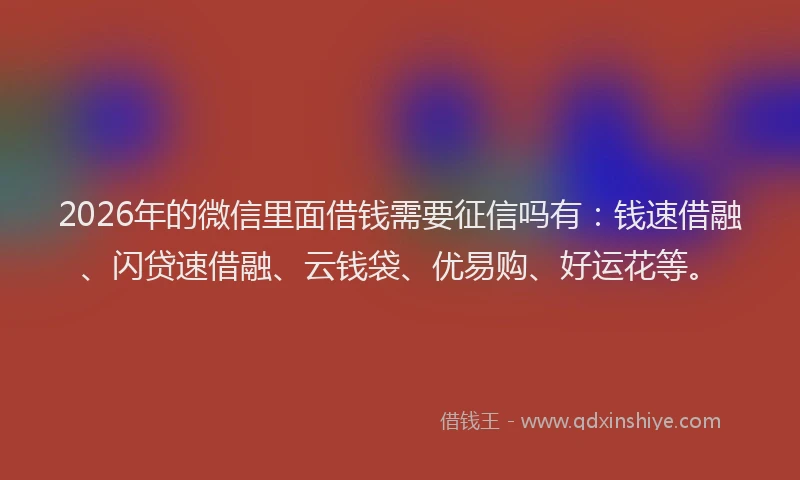 2026年的微信里面借钱需要征信吗有：钱速借融、闪贷速借融、云钱袋、优易购、好运花等。