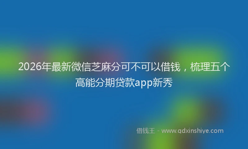 2026年最新微信芝麻分可不可以借钱，梳理五个高能分期贷款app新秀