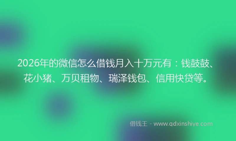 2026年的微信怎么借钱月入十万元有：钱鼓鼓、花小猪、万贝租物、瑞泽钱包、信用快贷等。
